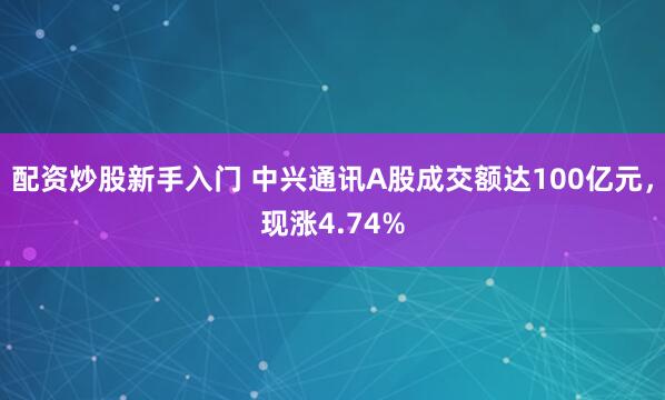 配资炒股新手入门 中兴通讯A股成交额达100亿元，现涨4.74%