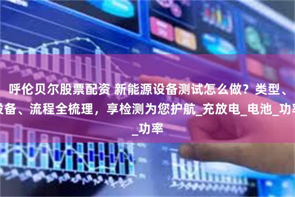 呼伦贝尔股票配资 新能源设备测试怎么做？类型、设备、流程全梳理，享检测为您护航_充放电_电池_功率