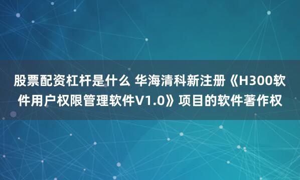 股票配资杠杆是什么 华海清科新注册《H300软件用户权限管理软件V1.0》项目的软件著作权