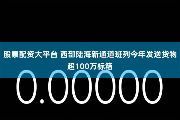 股票配资大平台 西部陆海新通道班列今年发送货物超100万标箱
