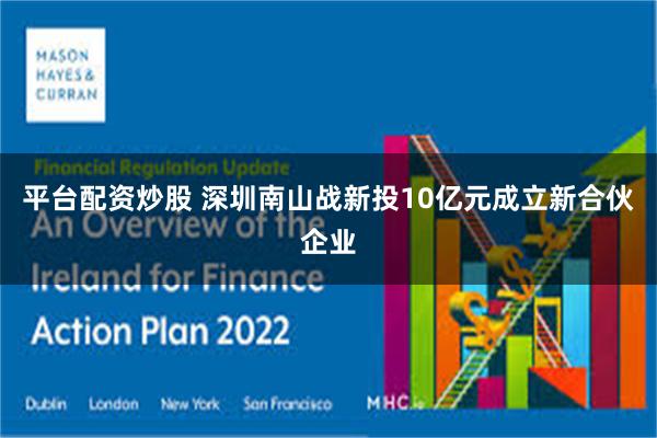 平台配资炒股 深圳南山战新投10亿元成立新合伙企业