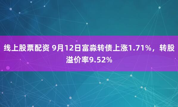 线上股票配资 9月12日富淼转债上涨1.71%，转股溢价率9.52%