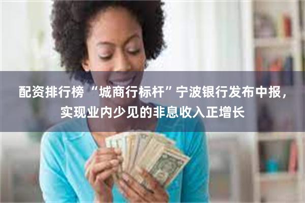配资排行榜 “城商行标杆”宁波银行发布中报，实现业内少见的非息收入正增长