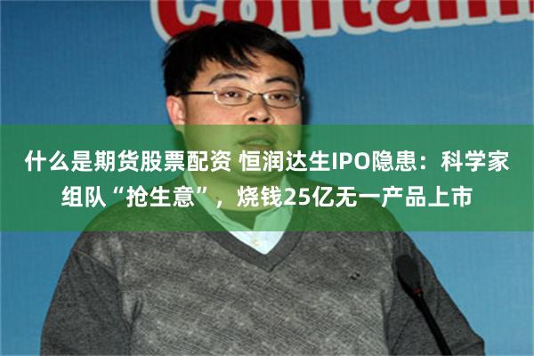 什么是期货股票配资 恒润达生IPO隐患：科学家组队“抢生意”，烧钱25亿无一产品上市