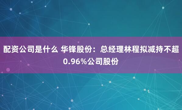 配资公司是什么 华锋股份：总经理林程拟减持不超0.96%公司股份