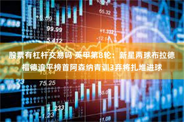 股票有杠杆交易吗 英甲第8轮：新星两球布拉德福德追平榜首阿森纳青训3弃将扎堆进球