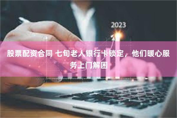 股票配资合同 七旬老人银行卡锁定，他们暖心服务上门解困