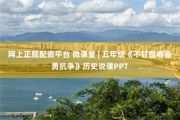 网上正规配资平台 微课堂 | 五年级《不甘屈辱奋勇抗争》历史说课PPT