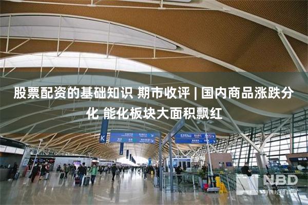 股票配资的基础知识 期市收评 | 国内商品涨跌分化 能化板块大面积飘红