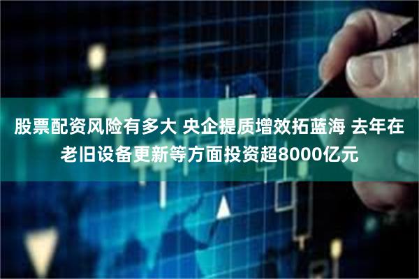 股票配资风险有多大 央企提质增效拓蓝海 去年在老旧设备更新等方面投资超8000亿元