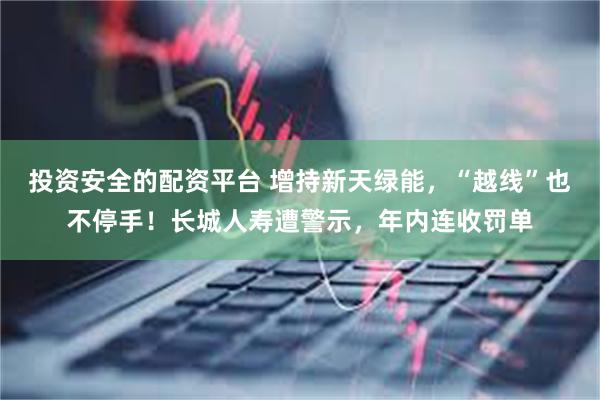 投资安全的配资平台 增持新天绿能，“越线”也不停手！长城人寿遭警示，年内连收罚单