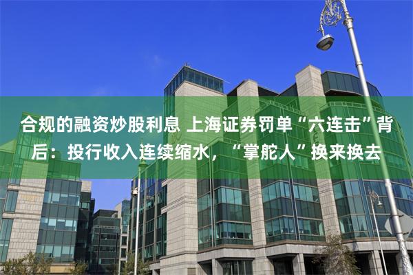 合规的融资炒股利息 上海证券罚单“六连击”背后：投行收入连续缩水，“掌舵人”换来换去