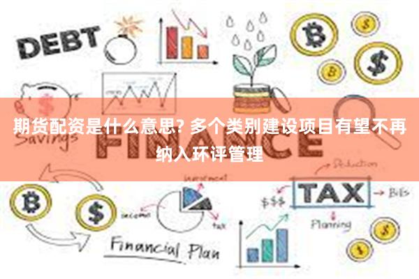 期货配资是什么意思? 多个类别建设项目有望不再纳入环评管理