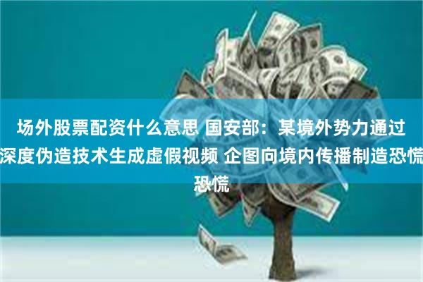 场外股票配资什么意思 国安部：某境外势力通过深度伪造技术生成虚假视频 企图向境内传播制造恐慌
