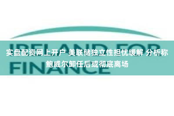 实盘配资网上开户 美联储独立性担忧缓解 分析称鲍威尔卸任后或彻底离场