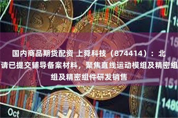 国内商品期货配资 上舜科技（874414）：北交所上市申请已提交辅导备案材料，聚焦直线运动模组及精密组件研发销售